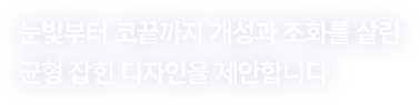 눈빛부터 코끝까지 개성과 조화를 살린 균형 잡힌 디자인을 제안합니다.
